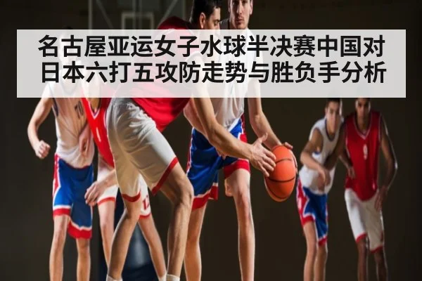 名古屋亚运女子水球半决赛中国对日本六打五攻防走势与胜负手分析