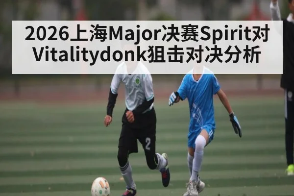 2026上海Major决赛Spirit对Vitalitydonk狙击对决分析