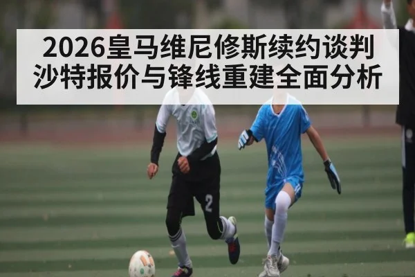 2026皇马维尼修斯续约谈判沙特报价与锋线重建全面分析